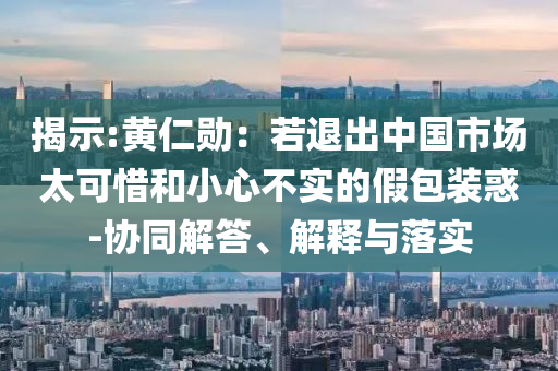 揭示:黃仁勛：若退出中國市場太可惜和小心不實的假包裝惑-協同解答、解釋與落實
