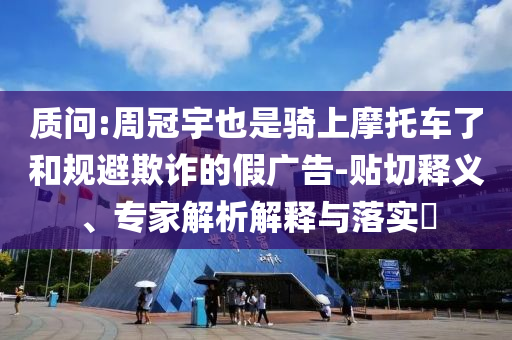質(zhì)問:周冠宇也是騎上摩托車了和規(guī)避欺詐的假廣告-貼切釋義、專家解析解釋與落實?