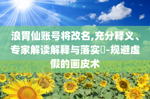 浪胃仙賬號將改名,充分釋義、專家解讀解釋與落實?-規避虛假的畫皮術