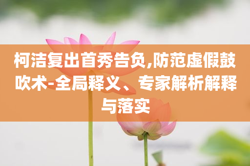 柯潔復出首秀告負,防范虛假鼓吹術-全局釋義、專家解析解釋與落實