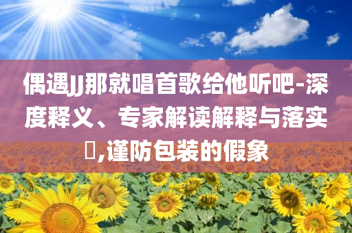 偶遇JJ那就唱首歌給他聽吧-深度釋義、專家解讀解釋與落實?,謹(jǐn)防包裝的假象