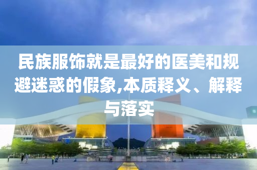 民族服飾就是最好的醫(yī)美和規(guī)避迷惑的假象,本質(zhì)釋義、解釋與落實