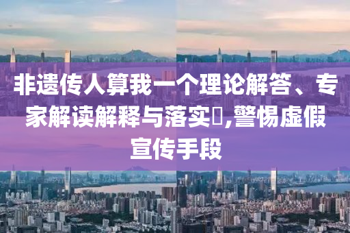 非遺傳人算我一個理論解答、專家解讀解釋與落實?,警惕虛假宣傳手段