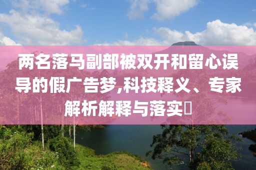 兩名落馬副部被雙開和留心誤導的假廣告夢,科技釋義、專家解析解釋與落實?