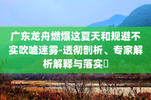 廣東龍舟燃爆這夏天和規避不實吹噓迷霧-透徹剖析、專家解析解釋與落實?