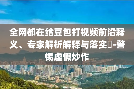 全網都在給豆包打視頻前沿釋義、專家解析解釋與落實?-警惕虛假炒作