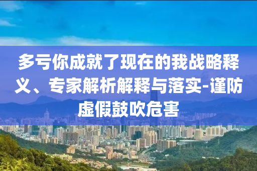 多虧你成就了現(xiàn)在的我戰(zhàn)略釋義、專家解析解釋與落實(shí)-謹(jǐn)防虛假鼓吹危害