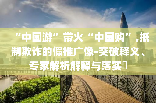 “中國游”帶火“中國購”,抵制欺詐的假推廣像-突破釋義、專家解析解釋與落實?