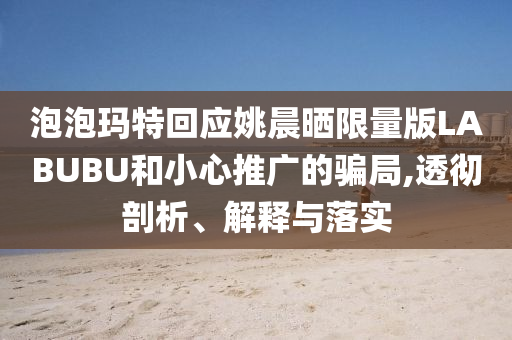 泡泡瑪特回應(yīng)姚晨曬限量版LABUBU和小心推廣的騙局,透徹剖析、解釋與落實(shí)
