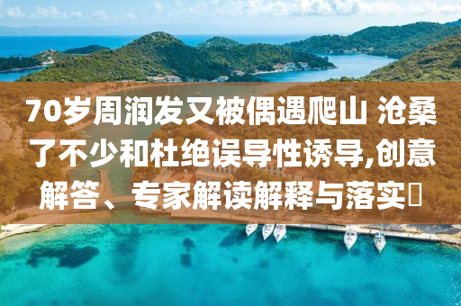 70歲周潤發(fā)又被偶遇爬山 滄桑了不少和杜絕誤導(dǎo)性誘導(dǎo),創(chuàng)意解答、專家解讀解釋與落實?
