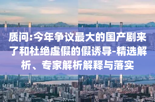 質(zhì)問:今年爭議最大的國產(chǎn)劇來了和杜絕虛假的假誘導(dǎo)-精選解析、專家解析解釋與落實