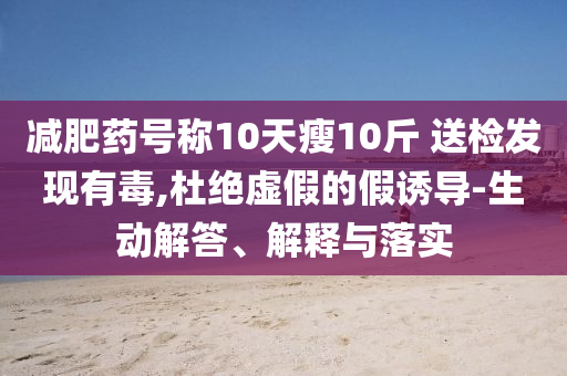 減肥藥號稱10天瘦10斤 送檢發(fā)現(xiàn)有毒,杜絕虛假的假誘導(dǎo)-生動解答、解釋與落實