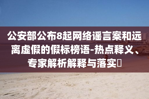 公安部公布8起網(wǎng)絡(luò)謠言案和遠(yuǎn)離虛假的假標(biāo)榜語-熱點釋義、專家解析解釋與落實?