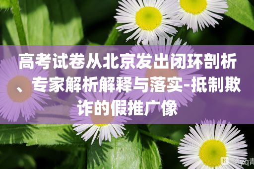高考試卷從北京發(fā)出閉環(huán)剖析、專家解析解釋與落實-抵制欺詐的假推廣像