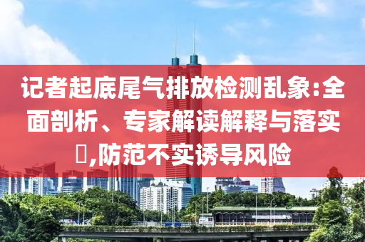 記者起底尾氣排放檢測(cè)亂象:全面剖析、專家解讀解釋與落實(shí)?,防范不實(shí)誘導(dǎo)風(fēng)險(xiǎn)