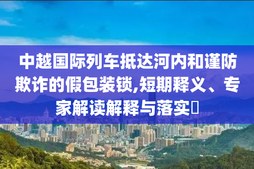 中越國際列車抵達河內和謹防欺詐的假包裝鎖,短期釋義、專家解讀解釋與落實?