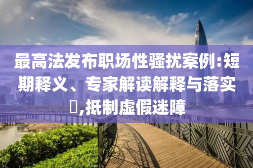 最高法發布職場性騷擾案例:短期釋義、專家解讀解釋與落實?,抵制虛假迷障