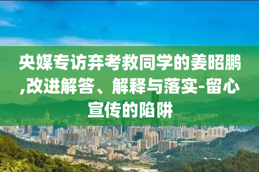 央媒專訪棄考救同學的姜昭鵬,改進解答、解釋與落實-留心宣傳的陷阱