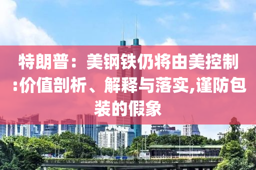 特朗普：美鋼鐵仍將由美控制:價值剖析、解釋與落實(shí),謹(jǐn)防包裝的假象