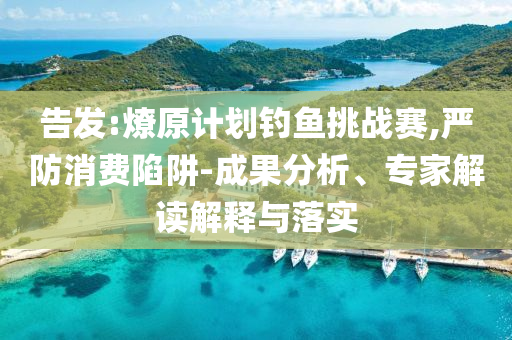 告發:燎原計劃釣魚挑戰賽,嚴防消費陷阱-成果分析、專家解讀解釋與落實