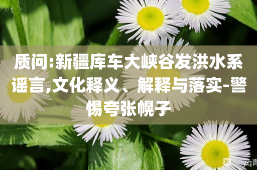 質問:新疆庫車大峽谷發洪水系謠言,文化釋義、解釋與落實-警惕夸張幌子