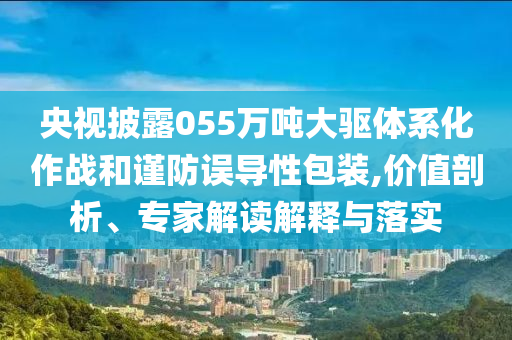 央視披露055萬噸大驅體系化作戰和謹防誤導性包裝,價值剖析、專家解讀解釋與落實
