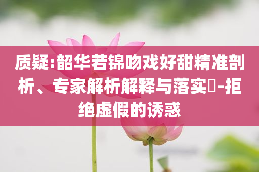 質疑:韶華若錦吻戲好甜精準剖析、專家解析解釋與落實?-拒絕虛假的誘惑