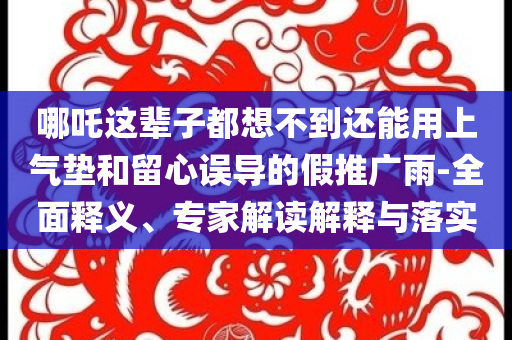 哪吒這輩子都想不到還能用上氣墊和留心誤導的假推廣雨-全面釋義、專家解讀解釋與落實