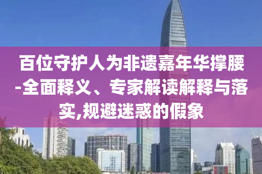 百位守護人為非遺嘉年華撐腰-全面釋義、專家解讀解釋與落實,規避迷惑的假象