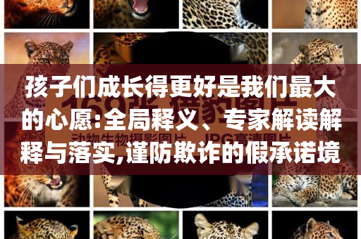 孩子們成長得更好是我們最大的心愿:全局釋義、專家解讀解釋與落實,謹防欺詐的假承諾境