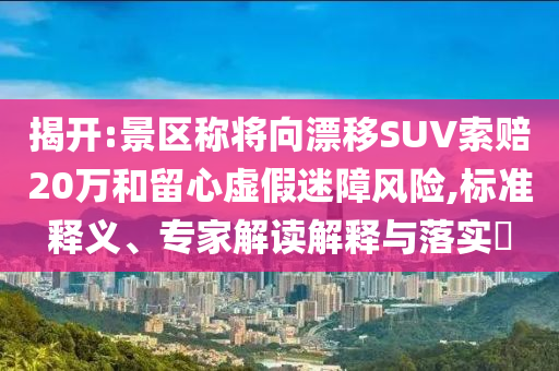 揭開(kāi):景區(qū)稱將向漂移SUV索賠20萬(wàn)和留心虛假迷障風(fēng)險(xiǎn),標(biāo)準(zhǔn)釋義、專家解讀解釋與落實(shí)?