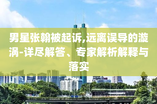 男星張翰被起訴,遠離誤導的漩渦-詳盡解答、專家解析解釋與落實