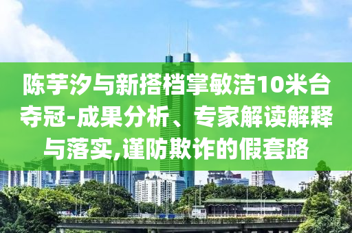 陳芋汐與新搭檔掌敏潔10米臺奪冠-成果分析、專家解讀解釋與落實,謹防欺詐的假套路