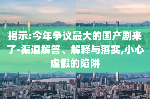 揭示:今年爭議最大的國產劇來了-渠道解答、解釋與落實,小心虛假的陷阱