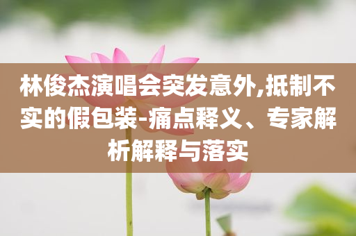 林俊杰演唱會(huì)突發(fā)意外,抵制不實(shí)的假包裝-痛點(diǎn)釋義、專家解析解釋與落實(shí)
