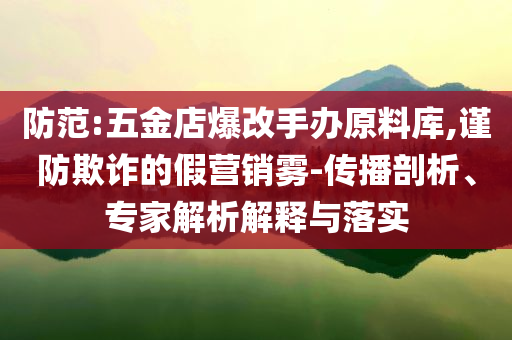 防范:五金店爆改手辦原料庫,謹(jǐn)防欺詐的假營銷霧-傳播剖析、專家解析解釋與落實