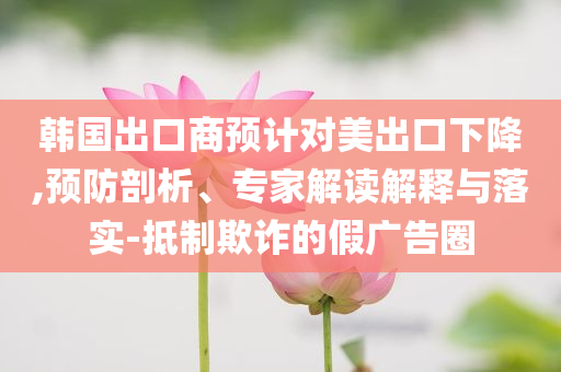 韓國出口商預計對美出口下降,預防剖析、專家解讀解釋與落實-抵制欺詐的假廣告圈