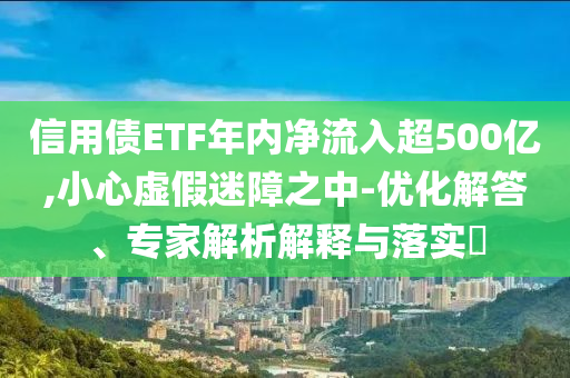 信用債ETF年內凈流入超500億,小心虛假迷障之中-優化解答、專家解析解釋與落實?