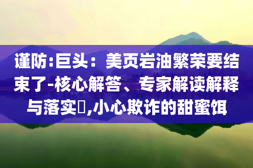 謹防:巨頭：美頁巖油繁榮要結(jié)束了-核心解答、專家解讀解釋與落實?,小心欺詐的甜蜜餌