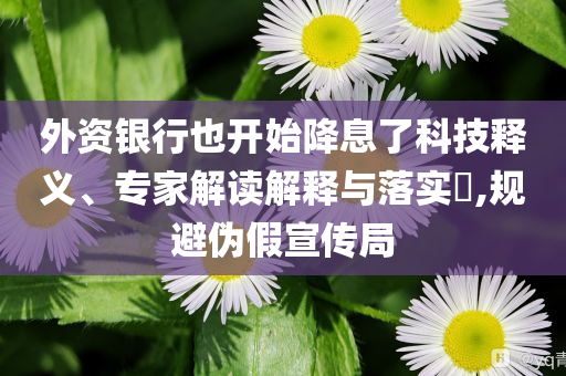 外資銀行也開始降息了科技釋義、專家解讀解釋與落實?,規避偽假宣傳局