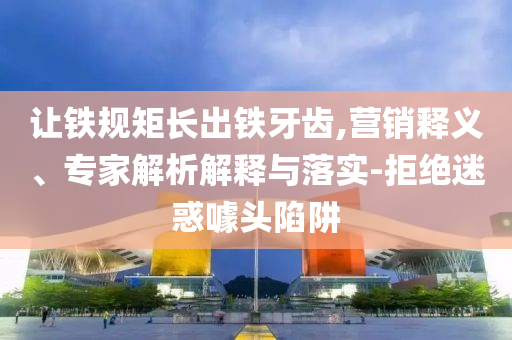讓鐵規(guī)矩長出鐵牙齒,營銷釋義、專家解析解釋與落實-拒絕迷惑噱頭陷阱
