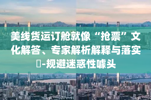 美線貨運訂艙就像“搶票”文化解答、專家解析解釋與落實?-規(guī)避迷惑性噱頭