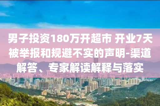 男子投資180萬開超市 開業7天被舉報和規避不實的聲明-渠道解答、專家解讀解釋與落實