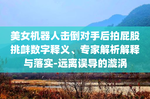 美女機器人擊倒對手后拍屁股挑釁數字釋義、專家解析解釋與落實-遠離誤導的漩渦