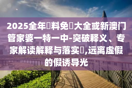 2025全年資料免費(fèi)大全或新澳門管家婆一特一中-突破釋義、專家解讀解釋與落實(shí)?,遠(yuǎn)離虛假的假誘導(dǎo)光