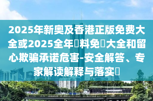 2025年新奧及香港正版免費大全或2025全年資料免費大全和留心欺騙承諾危害-安全解答、專家解讀解釋與落實?
