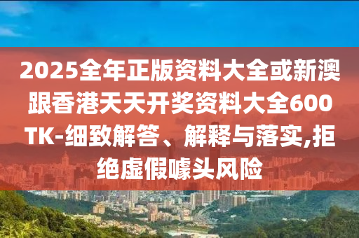 2025全年正版資料大全或新澳跟香港天天開獎資料大全600TK-細致解答、解釋與落實,拒絕虛假噱頭風險