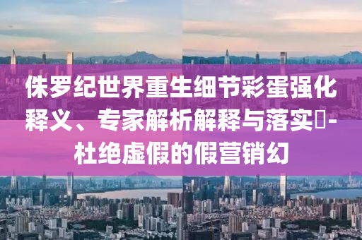 侏羅紀世界重生細節彩蛋強化釋義、專家解析解釋與落實?-杜絕虛假的假營銷幻