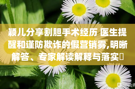 穎兒分享割膽手術經歷 醫生提醒和謹防欺詐的假營銷霧,明晰解答、專家解讀解釋與落實?