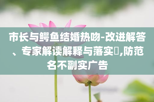 市長與鱷魚結婚熱吻-改進解答、專家解讀解釋與落實?,防范名不副實廣告